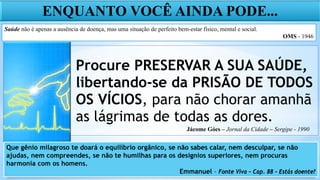 Procure PRESERVAR A SUA SAÚDE,
libertando-se da PRISÃO DE TODOS
OS VÍCIOS, para não chorar amanhã
as lágrimas de todas as dores.
ENQUANTO VOCÊ AINDA PODE...
Saúde não é apenas a ausência de doença, mas uma situação de perfeito bem-estar físico, mental e social.
OMS - 1946
Que gênio milagroso te doará o equilíbrio orgânico, se não sabes calar, nem desculpar, se não
ajudas, nem compreendes, se não te humilhas para os desígnios superiores, nem procuras
harmonia com os homens.
Emmanuel – Fonte Viva – Cap. 88 – Estás doente?
Jácome Góes – Jornal da Cidade – Sergipe - 1990
 