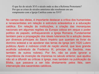 O que fez do século XVI o século onde se deu a Reforma Protestante?
Por que as crises de séculos anteriores não resultaram em um
rompimento com a Igreja Católica como no XVI?
No campo das ideias, é importante destacar a crítica dos humanistas
e renascentistas em relação à estrutura eclesiástica e a educação
católica. Em relação às instituições, a criação das monarquias
nacionais em algumas regiões da Europa coloca em xeque o poder
político do papado, enfraquecendo a Igreja Romana. Fundamental
também para a propagação dos ideais luteranos foi a adoção destes
por diversos príncipes do Sacro Império que queriam se livrar do
domínio eclesial e se apoderar das terras da Igreja (em 1520 Lutero
publicou Apelo à nobreza cristã de nação alemã, que teve grande
acolhida sobretudo de Frederico III, príncipe da Saxônia, mas
também de outros nobres). Por fim, não se pode ignorar a
importância da invenção da imprensa no século anterior, que ajudou
não só a difundir as críticas à Igreja, mas também na publicação da
Bíblia, que passava a ser lida diretamente pelos fiéis, sem
intervenção dos sacerdotes católicos.
 