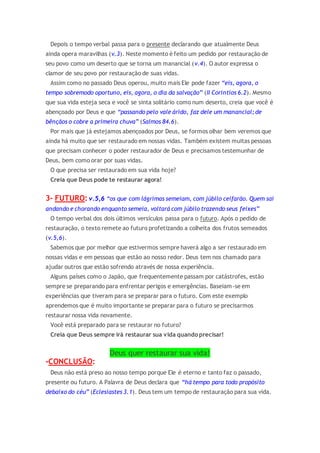 Depois o tempo verbal passa para o presente declarando que atualmente Deus
ainda opera maravilhas (v.3). Neste momento é feito um pedido por restauração de
seu povo como um deserto que se torna um manancial (v.4). O autor expressa o
clamor de seu povo por restauração de suas vidas.
Assim como no passado Deus operou, muito mais Ele pode fazer “eis, agora, o
tempo sobremodo oportuno, eis, agora, o dia da salvação” (II Coríntios 6.2). Mesmo
que sua vida esteja seca e você se sinta solitário como num deserto, creia que você é
abençoado por Deus e que “passando pelo vale árido, faz dele um manancial; de
bênçãos o cobre a primeira chuva” (Salmos 84.6).
Por mais que já estejamos abençoados por Deus, se formos olhar bem veremos que
ainda há muito que ser restaurado em nossas vidas. Também existem muitas pessoas
que precisam conhecer o poder restaurador de Deus e precisamos testemunhar de
Deus, bem como orar por suas vidas.
O que precisa ser restaurado em sua vida hoje?
Creia que Deus pode te restaurar agora!
3- FUTURO: v.5,6 “os que com lágrimas semeiam, com júbilo ceifarão. Quem sai
andando e chorando enquanto semeia, voltará com júbilo trazendo seus feixes”
O tempo verbal dos dois últimos versículos passa para o futuro. Após o pedido de
restauração, o texto remete ao futuro profetizando a colheita dos frutos semeados
(v.5,6).
Sabemos que por melhor que estivermos sempre haverá algo a ser restaurado em
nossas vidas e em pessoas que estão ao nosso redor. Deus tem nos chamado para
ajudar outros que estão sofrendo através de nossa experiência.
Alguns países como o Japão, que frequentemente passam por catástrofes, estão
sempre se preparando para enfrentar perigos e emergências. Baseiam-se em
experiências que tiveram para se preparar para o futuro. Com este exemplo
aprendemos que é muito importante se preparar para o futuro se precisarmos
restaurar nossa vida novamente.
Você está preparado para se restaurar no futuro?
Creia que Deus sempre irá restaurar sua vida quando precisar!
Deus quer restaurar sua vida!
-CONCLUSÃO:
Deus não está preso ao nosso tempo porque Ele é eterno e tanto faz o passado,
presente ou futuro. A Palavra de Deus declara que “há tempo para todo propósito
debaixo do céu” (Eclesiastes 3.1). Deus tem um tempo de restauração para sua vida.
 