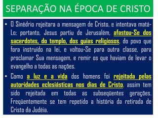 SEPARAÇÃO NA ÉPOCA DE CRISTO
• O Sinédrio rejeitara a mensagem de Cristo, e intentava matá-
  Lo; portanto, Jesus partiu de Jerusalém, afastou-Se dos
  sacerdotes, do templo, dos guias religiosos, do povo que
  fora instruído na lei, e voltou-Se para outra classe, para
  proclamar Sua mensagem, e remir os que haviam de levar o
  evangelho a todas as nações.
• Como a luz e a vida dos homens foi rejeitada pelas
  autoridades eclesiásticas nos dias de Cristo, assim tem
  sido rejeitada em todas as subseqüentes gerações.
  Freqüentemente se tem repetido a história da retirada de
  Cristo da Judéia.
 