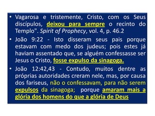 • Vagarosa e tristemente, Cristo, com os Seus
  discípulos, deixou para sempre o recinto do
  Templo". Spirit of Prophecy, vol. 4, p. 46.2
• João 9:22 - Isto disseram seus pais porque
  estavam com medo dos judeus; pois estes já
  haviam assentado que, se alguém confessasse ser
  Jesus o Cristo, fosse expulso da sinagoga.
• João 12:42,43 - Contudo, muitos dentre as
  próprias autoridades creram nele, mas, por causa
  dos fariseus, não o confessavam, para não serem
  expulsos da sinagoga; porque amaram mais a
  glória dos homens do que a glória de Deus
 