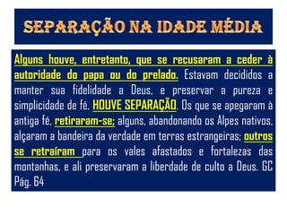 Alguns houve, entretanto, que se recusaram a ceder à
autoridade do papa ou do prelado. Estavam decididos a
manter sua fidelidade a Deus, e preservar a pureza e
simplicidade de fé. HOUVE SEPARAÇÃO. Os que se apegaram à
antiga fé, retiraram-se; alguns, abandonando os Alpes nativos,
alçaram a bandeira da verdade em terras estrangeiras; outros
se retraíram para os vales afastados e fortalezas das
montanhas, e ali preservaram a liberdade de culto a Deus. GC
Pág. 64
 