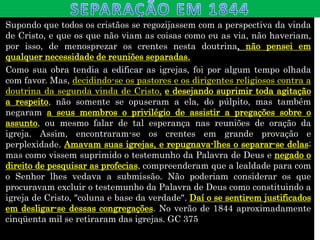 Supondo que todos os cristãos se regozijassem com a perspectiva da vinda
de Cristo, e que os que não viam as coisas como eu as via, não haveriam,
por isso, de menosprezar os crentes nesta doutrina, não pensei em
qualquer necessidade de reuniões separadas.
Como sua obra tendia a edificar as igrejas, foi por algum tempo olhada
com favor. Mas, decidindo-se os pastores e os dirigentes religiosos contra a
doutrina da segunda vinda de Cristo, e desejando suprimir toda agitação
a respeito, não somente se opuseram a ela, do púlpito, mas também
negaram a seus membros o privilégio de assistir a pregações sobre o
assunto, ou mesmo falar de tal esperança nas reuniões de oração da
igreja. Assim, encontraram-se os crentes em grande provação e
perplexidade. Amavam suas igrejas, e repugnava-lhes o separar-se delas;
mas como vissem suprimido o testemunho da Palavra de Deus e negado o
direito de pesquisar as profecias, compreenderam que a lealdade para com
o Senhor lhes vedava a submissão. Não poderiam considerar os que
procuravam excluir o testemunho da Palavra de Deus como constituindo a
igreja de Cristo, "coluna e base da verdade". Daí o se sentirem justificados
em desligar-se dessas congregações. No verão de 1844 aproximadamente
cinqüenta mil se retiraram das igrejas. GC 375
 