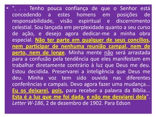 • ". . . Tenho pouca confiança de que o Senhor está
  concedendo a estes homens em posições de
  responsabilidade, visão espiritual e discernimento
  celestial. Sou lançada em perplexidade quanto a seu curso
  de ação, e desejo agora dedicar-me a minha obra
  especial. Não ter parte em qualquer de seus concílios,
  nem participar de nenhuma reunião campal, nem de
  perto, nem de longe. Minha mente não será arrastada
  para a confusão pela tendência que eles manifestam em
  trabalhar diretamente contrário à luz que Deus me deu.
  Estou decidida. Preservarei a inteligência que Deus me
  deu. Minha voz tem sido ouvida nas diferentes
  conferências e campais. Devo agora fazer uma mudança...
  Eu os deixarei, pois, para receber a palavra da Bíblia...
  Esta é a luz que me foi dada, e não me desviarei dela".
  Letter W-186, 2 de dezembro de 1902. Para Edson
 