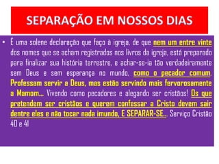 • É uma solene declaração que faço à igreja, de que nem um entre vinte
  dos nomes que se acham registrados nos livros da igreja, está preparado
  para finalizar sua história terrestre, e achar-se-ia tão verdadeiramente
  sem Deus e sem esperança no mundo, como o pecador comum.
  Professam servir a Deus, mas estão servindo mais fervorosamente
  a Mamom... Vivendo como pecadores e alegando ser cristãos! Os que
  pretendem ser cristãos e querem confessar a Cristo devem sair
  dentre eles e não tocar nada imundo, E SEPARAR-SE... Serviço Cristão
  40 e 41
 