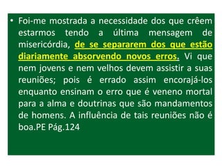 • Foi-me mostrada a necessidade dos que crêem
  estarmos tendo a última mensagem de
  misericórdia, de se separarem dos que estão
  diariamente absorvendo novos erros. Vi que
  nem jovens e nem velhos devem assistir a suas
  reuniões; pois é errado assim encorajá-los
  enquanto ensinam o erro que é veneno mortal
  para a alma e doutrinas que são mandamentos
  de homens. A influência de tais reuniões não é
  boa.PE Pág.124
 