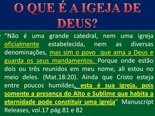 • “Não é uma grande catedral, nem uma igreja
  oficialmente estabelecida, nem as diversas
  denominações, mas sim o povo que ama a Deus e
  guarda os seus mandamentos. Porque onde estão
  dois ou três reunidos em meu nome, ali estou no
  meio deles. (Mat.18:20). Ainda que Cristo esteja
  entre poucos humildes, esta é sua igreja, pois
  somente a presença do Alto e Sublime que habita a
  eternidade pode constituir uma igreja”. Manuscript
  Releases, vol.17 pág.81 e 82
 