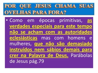 • Como em épocas primitivas, as
  verdades especiais para este tempo
  não se acham com as autoridades
  eclesiásticas mas com homens e
  mulheres, que não são demasiado
  instruídos nem sábios demais para
  crer na Palavra de Deus. Parábolas
  de Jesus pág.79
 