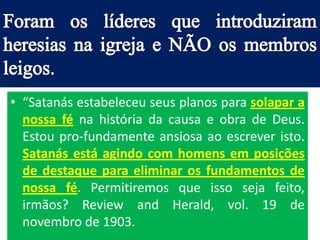 • “Satanás estabeleceu seus planos para solapar a
  nossa fé na história da causa e obra de Deus.
  Estou pro-fundamente ansiosa ao escrever isto.
  Satanás está agindo com homens em posições
  de destaque para eliminar os fundamentos de
  nossa fé. Permitiremos que isso seja feito,
  irmãos? Review and Herald, vol. 19 de
  novembro de 1903.
 
