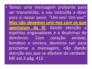 • Temos uma mensagem probante para
  ser transmitida, e sou instruída a dizer
  para o nosso povo: "Uni-vos! Uni-vos!"
  Mas não devemos unir-nos com os que
  apostatam da fé, dando atenção a
  espíritos enganadores e a doutrinas de
  demônios. Com coração amável,
  bondoso e sincero, devemos sair para
  proclamar a mensagem, não dando
  atenção aos que se afastam da verdade.
  ME vol.3 pág. 412
 