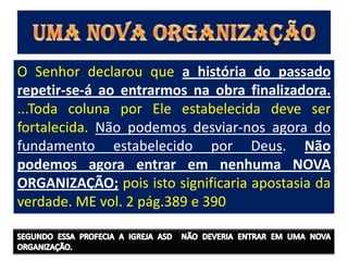 O Senhor declarou que a história do passado
repetir-se-á ao entrarmos na obra finalizadora.
...Toda coluna por Ele estabelecida deve ser
fortalecida. Não podemos desviar-nos agora do
fundamento estabelecido por Deus. Não
podemos agora entrar em nenhuma NOVA
ORGANIZAÇÃO; pois isto significaria apostasia da
verdade. ME vol. 2 pág.389 e 390
 
