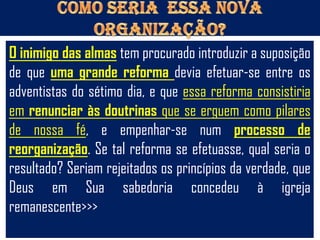 O inimigo das almas tem procurado introduzir a suposição
de que uma grande reforma devia efetuar-se entre os
adventistas do sétimo dia, e que essa reforma consistiria
em renunciar às doutrinas que se erguem como pilares
de nossa fé, e empenhar-se num processo de
reorganização. Se tal reforma se efetuasse, qual seria o
resultado? Seriam rejeitados os princípios da verdade, que
Deus em Sua sabedoria concedeu à igreja
remanescente>>>
 