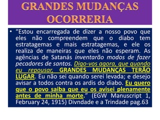 • “Estou encarregada de dizer a nosso povo que
  eles não compreendem que o diabo tem
  estratagemas e mais estratagemas, e ele os
  realiza de maneiras que eles não esperam. As
  agências de Satanás inventarão modos de fazer
  pecadores de santos. Digo-vos agora, que quando
  eu repousar, GRANDES MUDANÇAS TERÃO
  LUGAR. Eu não sei quando serei levada; e desejo
  avisar a todos contra os ardis do diabo. Eu quero
  que o povo saiba que eu os avisei plenamente
  antes de minha morte.” (EGW Manuscript 1,
  February 24, 1915) Divndade e a Trindade pag.63
 