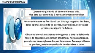 TEMPO DE SUPERAÇÃO
Queremos que tudo dê certo em nossa vida.
Mas este dar certo não é necessariamente o melhor
Recorrentemente se faz tão-só um balanço negativo dos fatos,
deles apenas extraindo as perdas, os prejuízos, os estragos
presentes e alguns no futuro.
Olhamos em volta e apenas enxergamos o que se deixou de
fazer, de conseguir, de ganhar. O homem, nestas condições,
prende sua percepção na dor, no desespero. Foca o problema
e, por isso, perde a capacidade de visualizar o todo.
 