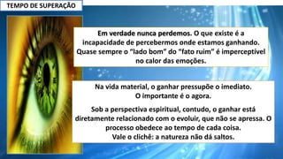 TEMPO DE SUPERAÇÃO
Em verdade nunca perdemos. O que existe é a
incapacidade de percebermos onde estamos ganhando.
Quase sempre o “lado bom” do “fato ruim” é imperceptível
no calor das emoções.
Na vida material, o ganhar pressupõe o imediato.
O importante é o agora.
Sob a perspectiva espiritual, contudo, o ganhar está
diretamente relacionado com o evoluir, que não se apressa. O
processo obedece ao tempo de cada coisa.
Vale o clichê: a natureza não dá saltos.
 