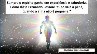 Sempre o espírito ganha em experiência e sabedoria.
Como disse Fernando Pessoa: "tudo vale a pena,
quando a alma não é pequena."
MUITA PAZ E LUZ- CLEA ALVES
 
