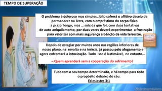O problema é doloroso mas simples, Júlio sofrerá o aflitivo desejo de
permanecer na Terra, com o empréstimo do corpo físico
a prazo longo; mas … suicida que foi, com duas tentativas
de auto-aniquilamento, por duas vezes deverá experimentar a frustração
para valorizar com mais segurança a bênção da vida terrestre.
Depois de estagiar por muitos anos nas regiões inferiores de
nosso plano, na revolta e na inércia, já passou pelo afogamento e
agora enfrentará a intoxicação. Tudo isso é lastimável, no entanto...
– Quem aprenderá sem a cooperação do sofrimento?
Tudo tem o seu tempo determinado, e há tempo para todo
o propósito debaixo do céu.
Eclesiastes 3:1
TEMPO DE SUPERAÇÃO
 