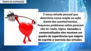 TEMPO DE SUPERAÇÃO
É nossa atitude pessoal que
determina nossa reação ou ação
diante dos acontecimentos.
Pequenos problemas soltos parecem
não ter razão, lógica. Somados e
contextualizados eles montam um
quadro de experiências que exigem
do espírito o exercício das virtudes.
 
