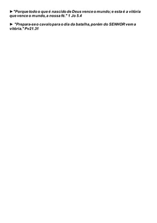 ►"Porque todo o que é nascido de Deus vence o mundo;e esta é a vitória
que vence o mundo,a nossa fé." 1 Jo 5.4
► "Prepara-seo cavalopara o dia da batalha,porém do SENHOR vem a
vitória." Pv21.31
 