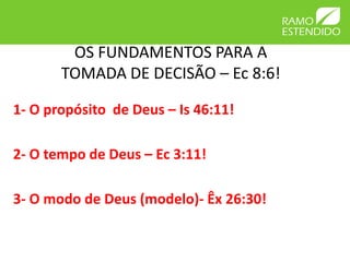 OS FUNDAMENTOS PARA A
       TOMADA DE DECISÃO – Ec 8:6!

1- O propósito de Deus – Is 46:11!

2- O tempo de Deus – Ec 3:11!

3- O modo de Deus (modelo)- Êx 26:30!
 