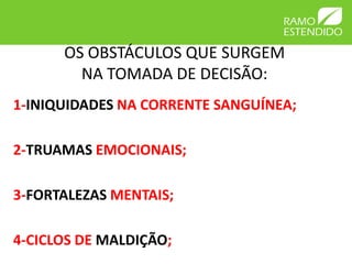 OS OBSTÁCULOS QUE SURGEM
        NA TOMADA DE DECISÃO:
1-INIQUIDADES NA CORRENTE SANGUÍNEA;

2-TRUAMAS EMOCIONAIS;

3-FORTALEZAS MENTAIS;

4-CICLOS DE MALDIÇÃO;
 