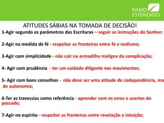 ATITUDES SÁBIAS NA TOMADA DE DECISÃO!
1-Agir segundo os parâmetros das Escrituras – seguir as instruções do Senhor;

2-Agir na medida de fé - respeitar as fronteiras entre fé e realismo;

3-Agir com simplicidade - não cair na armadilha maligna da complicação;

4- Agir com prudência - ter um cuidado diligente nos movimentos;

5- Agir com bons conselhos - não deve ser uma atitude de codependência, ma
de autonomia;

6-Ter as travessias como referência - aprender com os erros e acertos do
passado;

7-Agir no espírito - respeitar as fronteiras entre revelação e intuição;
 