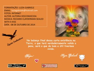 No balanço final dessa curta existência na 
Terra, o que terá verdadeiramente valido a 
pena, será o que de bom e útil tivermos 
vivido. 
FORMATAÇÃO: LUZIA GABRIELE 
EMAIL: luziagabriele@hotmail.com 
FOTOS: INTERNET 
AUTOR: AUTORIA DESCONHECIDA 
MÚSICA: RICHARD CLAYDERMAN SEALED 
WITH A KISS 
DATA : 08 DE OUTUBRO DE 2014 
