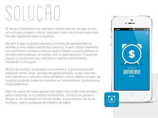 SoluçaoO Tempo É Dinheiro é um aplicativo mobile fácil de navegar e com
um princípio simples e eficaz: calcular o valor em dinheiro que cada
reunião representa para a empresa.
Ao abrir o app, o usuário escreve o número de participantes da
reunião e uma média salarial dos mesmos. A partir desse momento,
um cronômetro começa a marcar quanto tempo e quanto dinheiro a
reunião está custando, em tempo real, a cada segundo. É possível
pausar o cronômetro nos intervalos e retomar normalmente,
mantendo a contagem.
No fim da reunião, basta parar o cronômetro, e ainda é possível
adicionar nome, local - através de geolocalização - e até uma foto
para identificar o encontro. Para completar o fator utilitário do app, os
usuários poderão avaliar as reuniões em improdutivas, produtivas ou
muito produtivas.
Com os custos de cada reunião nas mãos, fica muito mais simples
para a empresa, e os próprios funcionários, conduzir as pautas e
chegar a um resultado em menos tempo, o que otimiza não só as
finanças, mas a qualidade de trabalho de todos.
 
