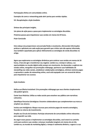 Participação efetiva em comunidades online.
Exemplos de como o networking pode abrir portas para vendas rápidas.
VII. Recapitulação e Ação Imediata:
Síntese dos principais insights.
Um plano de ação passo a passo para implementar as estratégias discutidas.
Próximos passos para impulsionar suas vendas em menos de 24 horas.
Pular Conclusão
Este esboço visa proporcionar uma jornada fluida e envolvente, oferecendo informações
práticas e aplicáveis em cada seção para garantir que o leitor saia não apenas informado,
mas também capacitado para aplicar efetivamente as estratégias de venda discutidas no
artigo.
Agora que exploramos as estratégias dinâmicas para acelerar suas vendas em menos de 24
horas, é hora de agir e transformar seu negócio. Lembre-se, o tempo é valioso, e as
oportunidades no mundo digital estão sempre em movimento. Ao desvendar a urgência nas
vendas online, mergulhar nas promoções relâmpago, aprimorar suas habilidades de
storytelling nas redes sociais, estabelecer colaborações estratégicas, otimizar anúncios pagos
e aproveitar o poder do networking online, você está equipado com um arsenal de táticas
para impulsionar seu sucesso.
Ação Imediata:
Defina sua Oferta Irresistível: Crie promoções relâmpago que seus clientes simplesmente
não podem ignorar.
Conte Suas Histórias: Utilize as redes sociais para envolver seu público com narrativas
cativantes.
Identifique Parcerias Estratégicas: Encontre colaboradores que complementem sua marca e
ampliem seu alcance.
Invista com Inteligência: Aloque recursos para anúncios pagos de maneira estratégica,
focando no retorno do investimento.
Amplie seu Círculo de Contatos: Participe ativamente de comunidades online relevantes
para expandir sua rede.
Ao seguir esses passos e implementar as estratégias discutidas, você estará no caminho
certo para acelerar suas vendas e alcançar resultados tangíveis em menos de um dia.
Lembre-se, no mundo do marketing digital, o tempo é realmente dinheiro, e agora é a sua
 