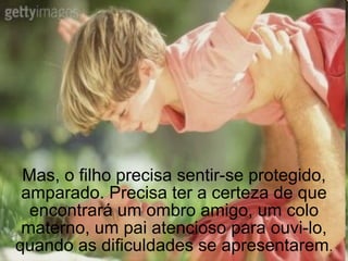 Mas, o filho precisa sentir-se protegido, amparado. Precisa ter a certeza de que encontrará um ombro amigo, um colo materno, um pai atencioso para ouvi-lo, quando as dificuldades se apresentarem . 