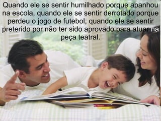 Quando ele se sentir humilhado porque apanhou na escola, quando ele se sentir derrotado porque perdeu o jogo de futebol, quando ele se sentir preterido por não ter sido aprovado para atuar  na  peça teatral. 