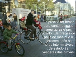 Ele precisa ter tempo para contar as suas amarguras e ser ouvido. Ele precisa de pai e de mãe que o abracem após as horas intermináveis de estudo às vésperas das provas. 