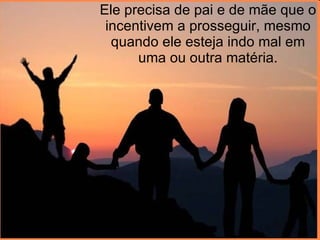 Ele precisa de pai e de mãe que o incentivem a prosseguir, mesmo quando ele esteja indo mal em uma ou outra matéria. 
