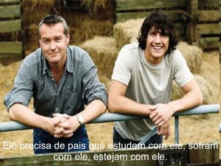 Ele precisa de pais que estudem com ele, sofram com ele, estejam com ele. 