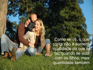 Como se vê, o que conta não é somente qualidade do que se faz quando se está com os filhos, mas quantidade também. 