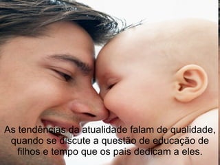 As tendências da atualidade falam de qualidade, quando se discute a questão de educação de filhos e tempo que os pais dedicam a eles. 