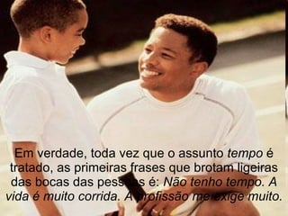 Em verdade, toda vez que o assunto  tempo  é tratado, as primeiras frases que brotam ligeiras das bocas das pessoas é:  Não tenho tempo. A vida é muito corrida. A profissão me exige muito. 