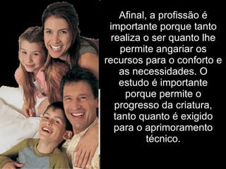 Afinal, a profissão é importante porque tanto realiza o ser quanto lhe permite angariar os recursos para o conforto e as necessidades. O estudo é importante porque permite o progresso da criatura, tanto quanto é exigido para o aprimoramento técnico. 