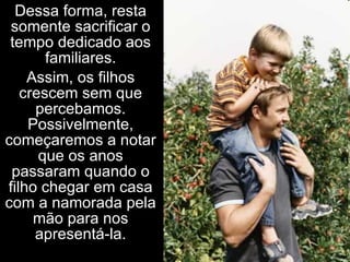 Dessa forma, resta somente sacrificar o tempo dedicado aos familiares. Assim, os filhos crescem sem que percebamos. Possivelmente, começaremos a notar que os anos passaram quando o filho chegar em casa com a namorada pela mão para nos apresentá-la. 
