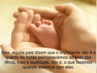 Mas, alguns pais dizem que o importante não é o quanto de horas permanecemos ao lado dos filhos, mas a qualidade, isto é, o que fazemos quando estamos com eles. 