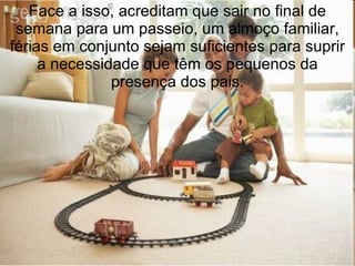 Face a isso, acreditam que sair no final de semana para um passeio, um almoço familiar, férias em conjunto sejam suficientes para suprir a necessidade que têm os pequenos da presença dos pais. 