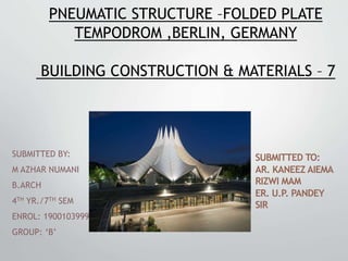 PNEUMATIC STRUCTURE –FOLDED PLATE
TEMPODROM ,BERLIN, GERMANY
BUILDING CONSTRUCTION & MATERIALS – 7
SUBMITTED BY:
M AZHAR NUMANI
B.ARCH
4TH YR./7TH SEM
ENROL: 1900103999
GROUP: ‘B’
SUBMITTED TO:
AR. KANEEZ AIEMA
RIZWI MAM
ER. U.P. PANDEY
SIR
 