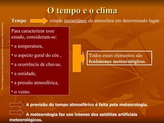 O tempo e o clima A previsão do tempo atmosférico é feita pela meteorologia. A meteorologia faz uso intenso dos satélites artificiais meteorológicos.   Tempo estado  instantâneo  da atmosfera em determinado lugar. Para caracterizar esse estado, consideram-se:  a temperatura,  o aspecto geral do céu ,  a ocorrência de chuvas,  a umidade,  a pressão atmosférica,  o vento. Todos esses elementos são  fenômenos meteorológicos . Parte integrante da obra  Geografia Homem & Espaço , Editora Saraiva. 