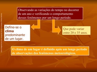 Observando as variações do tempo no decorrer de um ano e verificando o comportamento desses fenômenos por um longo período. O clima de um lugar é definido após um longo período de observações dos fenômenos meteorológicos. Que pode variar entre 20 e 35 anos. Define-se o  clima  predominante de um lugar. Parte integrante da obra  Geografia Homem & Espaço , Editora Saraiva. 