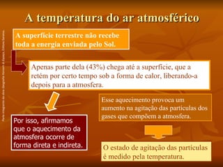 A temperatura do ar atmosférico Por isso, afirmamos que o aquecimento da atmosfera ocorre de forma direta e indireta.   A superfície terrestre não recebe toda a energia enviada pelo Sol. Apenas parte dela (43%) chega até a superfície, que a retém por certo tempo sob a forma de calor, liberando-a depois para a atmosfera. Esse aquecimento provoca um aumento na agitação das partículas dos gases que compõem a atmosfera.  O estado de agitação das partículas é medido pela temperatura. Parte integrante da obra  Geografia Homem & Espaço , Editora Saraiva. 