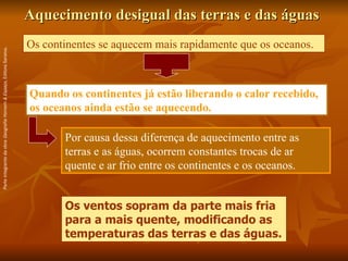 Aquecimento desigual das terras e das águas Os continentes se aquecem mais rapidamente que os oceanos.  Os ventos sopram da parte mais fria para a mais quente, modificando as temperaturas das terras e das águas. Quando os continentes já estão liberando o calor recebido, os oceanos ainda estão se aquecendo. Por causa dessa diferença de aquecimento entre as terras e as águas, ocorrem constantes trocas de ar quente e ar frio entre os continentes e os oceanos.  Parte integrante da obra  Geografia Homem & Espaço , Editora Saraiva. 