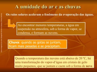 A umidade do ar e as chuvas  Chuva : quando as gotas se juntam, ficam mais pesadas e se precipitam. Os raios solares aceleram o fenômeno da evaporação das águas. Ao encontrar menores temperaturas, a água em suspensão na atmosfera, sob a forma de vapor, se condensa, e formam as nuvens. Quando a temperatura das nuvens está abaixo de 20 ºC, há uma transformação do vapor-d’água em cristais de gelo muito pequenos, que se juntam e caem sob a forma de  neve . Parte integrante da obra  Geografia Homem & Espaço , Editora Saraiva. 