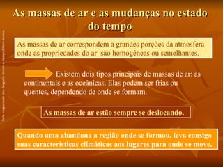 As massas de ar e as mudanças no estado do tempo Quando uma abandona a região onde se formou, leva consigo suas características climáticas aos lugares para onde se move. As massas de ar correspondem a grandes porções da atmosfera onde as propriedades do ar  são homogêneas ou semelhantes. Existem dois tipos principais de massas de ar: as continentais e as oceânicas. Elas podem ser frias ou quentes, dependendo de onde se formam. As massas de ar estão sempre se deslocando. Parte integrante da obra  Geografia Homem & Espaço , Editora Saraiva. 