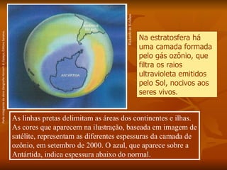 Rickardo de Krishna As linhas pretas delimitam as áreas dos continentes e ilhas. As cores que aparecem na ilustração, baseada em imagem de satélite, representam as diferentes espessuras da camada de ozônio, em setembro de 2000. O azul, que aparece sobre a Antártida, indica espessura abaixo do normal. Na estratosfera há uma camada formada pelo gás ozônio, que filtra os raios ultravioleta emitidos pelo Sol, nocivos aos seres vivos.   Parte integrante da obra  Geografia Homem & Espaço , Editora Saraiva. 
