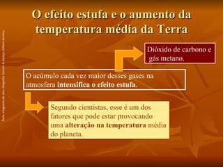 O efeito estufa e o aumento da temperatura média da Terra O acúmulo cada vez maior desses gases na atmosfera  intensifica o efeito estufa .  Dióxido de carbono e  gás metano. Segundo cientistas, esse é um dos fatores que pode estar provocando uma  alteração na temperatura  média do planeta. Parte integrante da obra  Geografia Homem & Espaço , Editora Saraiva. 